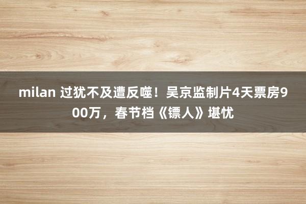 milan 过犹不及遭反噬！吴京监制片4天票房900万，春节档《镖人》堪忧