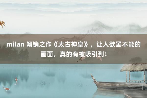 milan 畅销之作《太古神皇》，让人欲罢不能的画面，真的有被吸引到！