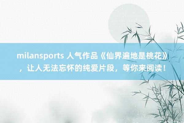 milansports 人气作品《仙界遍地是桃花》，让人无法忘怀的纯爱片段，等你来阅读！