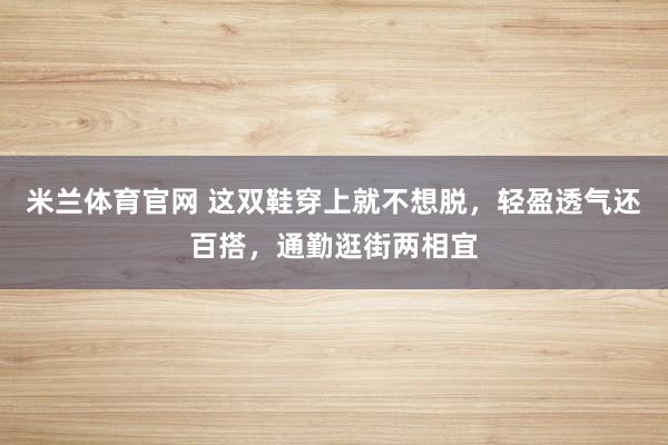 米兰体育官网 这双鞋穿上就不想脱，轻盈透气还百搭，通勤逛街两相宜