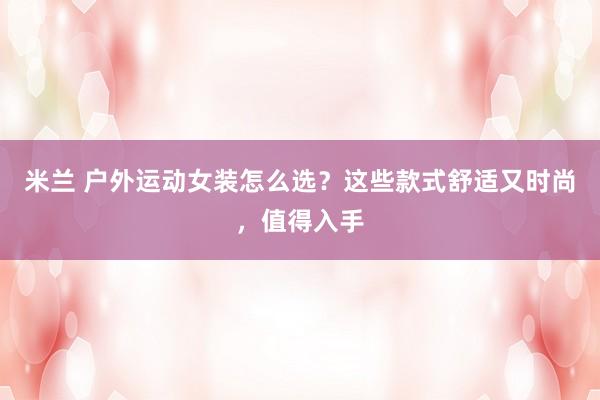 米兰 户外运动女装怎么选?这些款式舒适又时尚,值得入手