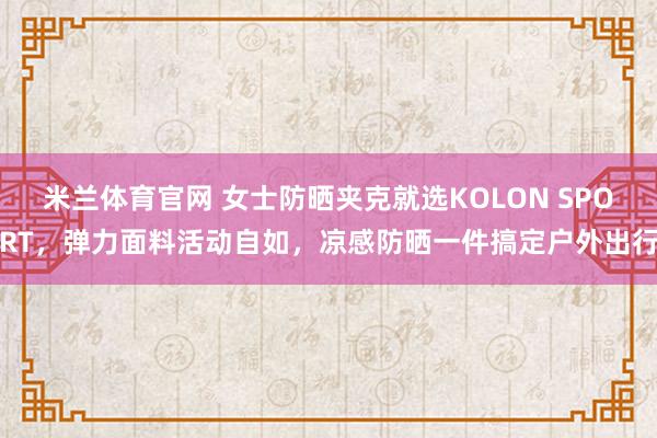 米兰体育官网 女士防晒夹克就选KOLON SPORT，弹力面料活动自如，凉感防晒一件搞定户外出行