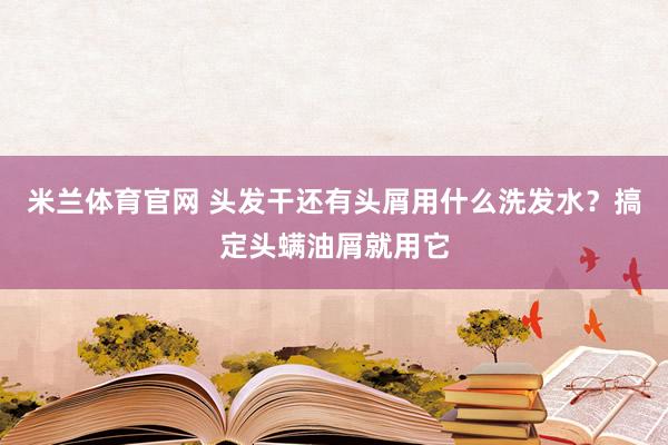 米兰体育官网 头发干还有头屑用什么洗发水?搞定头螨油屑就用它