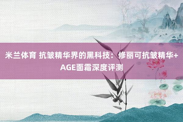 米兰体育 抗皱精华界的黑科技:修丽可抗皱精华+AGE面霜深度评测