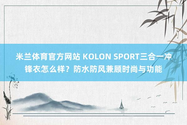 米兰体育官方网站 KOLON SPORT三合一冲锋衣怎么样?防水防风兼顾时尚与功能