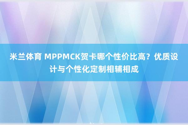 米兰体育 MPPMCK贺卡哪个性价比高？优质设计与个性化定制相辅相成
