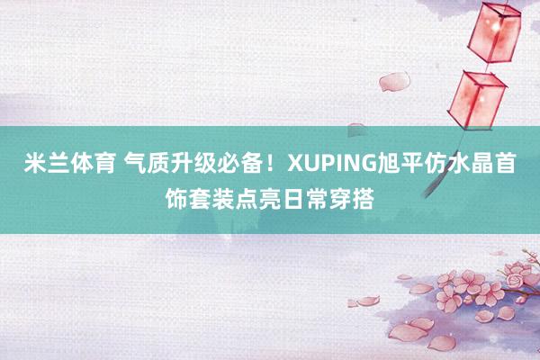 米兰体育 气质升级必备！XUPING旭平仿水晶首饰套装点亮日常穿搭
