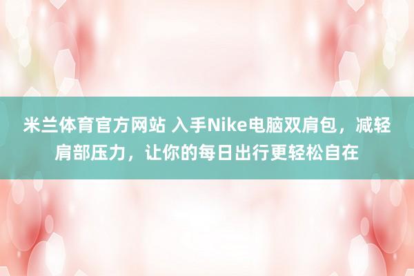 米兰体育官方网站 入手Nike电脑双肩包，减轻肩部压力，让你的每日出行更轻松自在