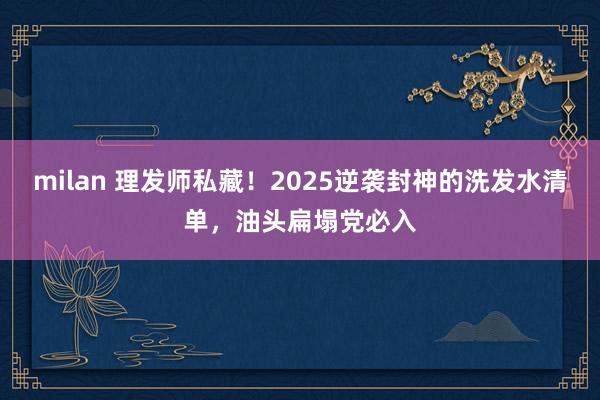 milan 理发师私藏!2025逆袭封神的洗发水清单,油头扁塌党必入