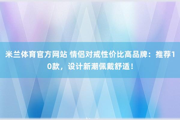 米兰体育官方网站 情侣对戒性价比高品牌：推荐10款，设计新潮佩戴舒适！
