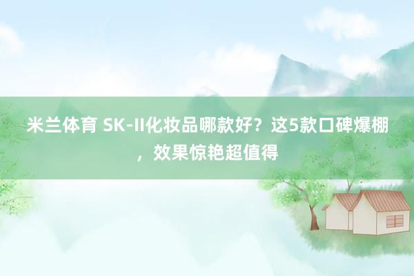 米兰体育 SK-II化妆品哪款好？这5款口碑爆棚，效果惊艳超值得