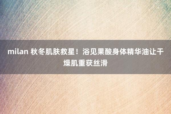 milan 秋冬肌肤救星！浴见果酸身体精华油让干燥肌重获丝滑