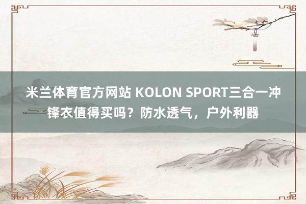 米兰体育官方网站 KOLON SPORT三合一冲锋衣值得买吗？防水透气，户外利器