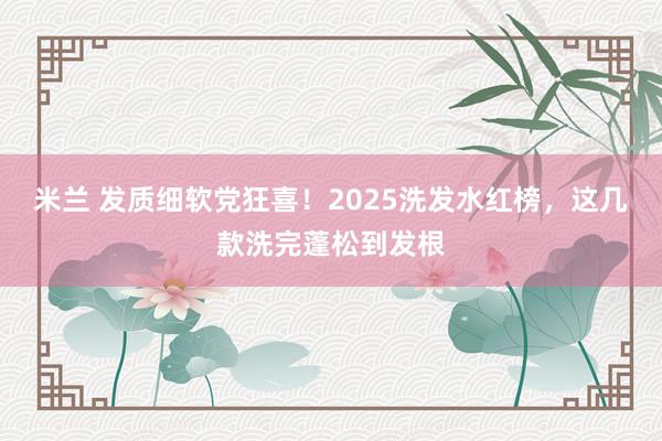 米兰 发质细软党狂喜！2025洗发水红榜，这几款洗完蓬松到发根