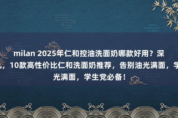 milan 2025年仁和控油洗面奶哪款好用？深层清洁毛孔，10款高性价比仁和洗面奶推荐，告别油光满面，学生党必备！