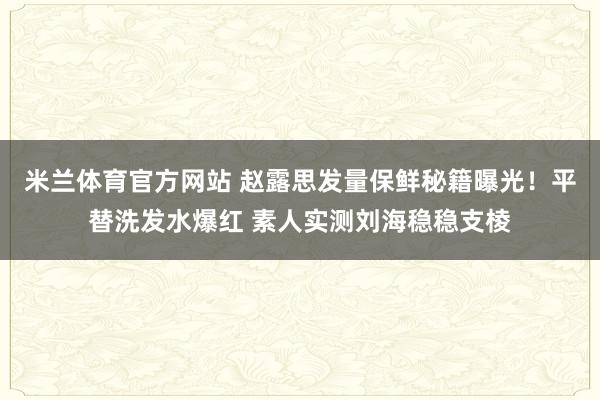 米兰体育官方网站 赵露思发量保鲜秘籍曝光！平替洗发水爆红 素人实测刘海稳稳支棱