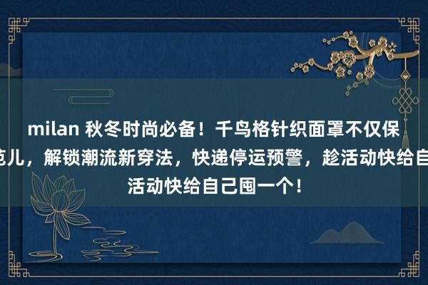milan 秋冬时尚必备！千鸟格针织面罩不仅保暖还超有范儿，解锁潮流新穿法，快递停运预警，趁活动快给自己囤一个！