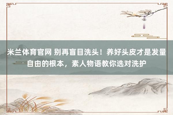 米兰体育官网 别再盲目洗头！养好头皮才是发量自由的根本，素人物语教你选对洗护