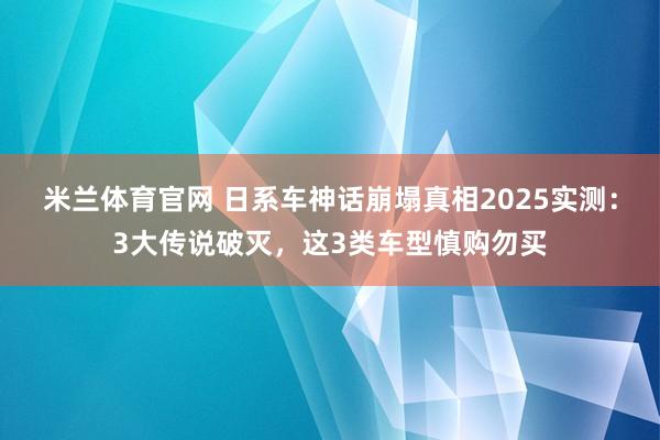 米兰体育官网 日系车神话崩塌真相2025实测：3大传说破灭，这3类车型慎购勿买