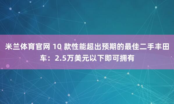 米兰体育官网 10 款性能超出预期的最佳二手丰田车:2.5万美元以下即可拥有