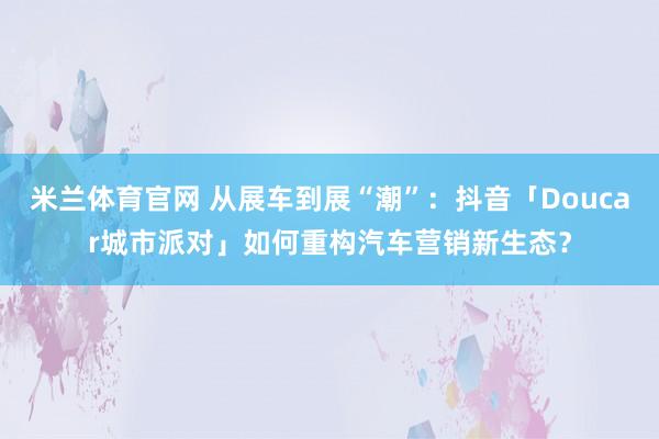 米兰体育官网 从展车到展“潮”:抖音「Doucar城市派对」如何重构汽车营销新生态?