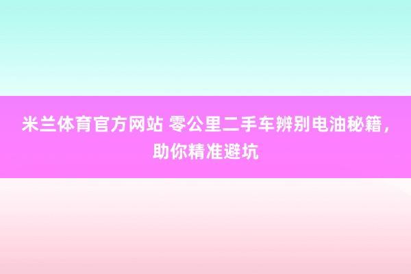 米兰体育官方网站 零公里二手车辨别电油秘籍，助你精准避坑