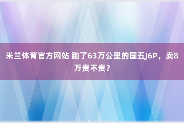 米兰体育官方网站 跑了63万公里的国五J6P,卖8万贵不贵?