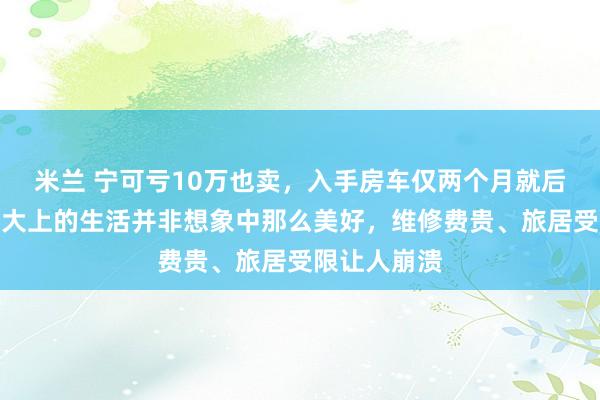 米兰 宁可亏10万也卖,入手房车仅两个月就后悔,原来高大上的生活并非想象中那么美好,维修费贵、旅居受限让人崩溃