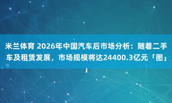 米兰体育 2026年中国汽车后市场分析：随着二手车及租赁发展，市场规模将达24400.3亿元「图」