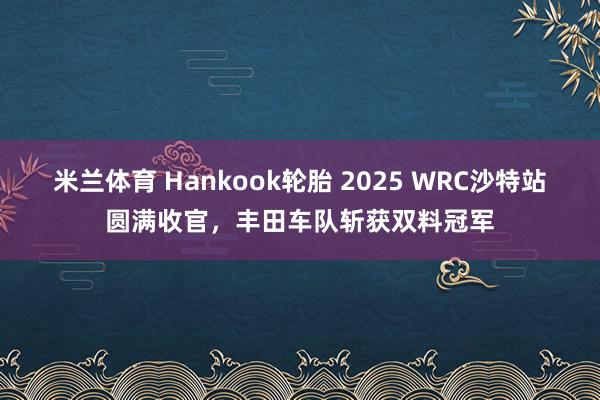 米兰体育 Hankook轮胎 2025 WRC沙特站圆满收官，丰田车队斩获双料冠军