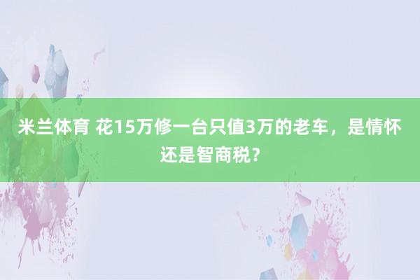 米兰体育 花15万修一台只值3万的老车，是情怀还是智商税？