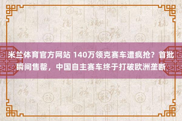 米兰体育官方网站 140万领克赛车遭疯抢？首批瞬间售罄，中国自主赛车终于打破欧洲垄断