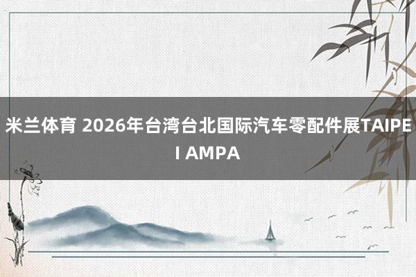 米兰体育 2026年台湾台北国际汽车零配件展TAIPEI AMPA