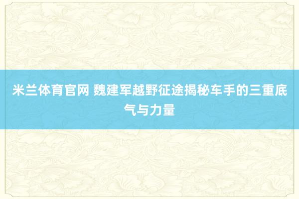米兰体育官网 魏建军越野征途揭秘车手的三重底气与力量
