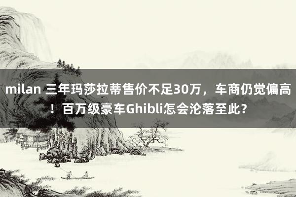 milan 三年玛莎拉蒂售价不足30万，车商仍觉偏高！百万级豪车Ghibli怎会沦落至此？