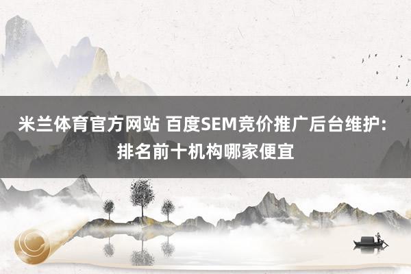 米兰体育官方网站 百度SEM竞价推广后台维护: 排名前十机构哪家便宜
