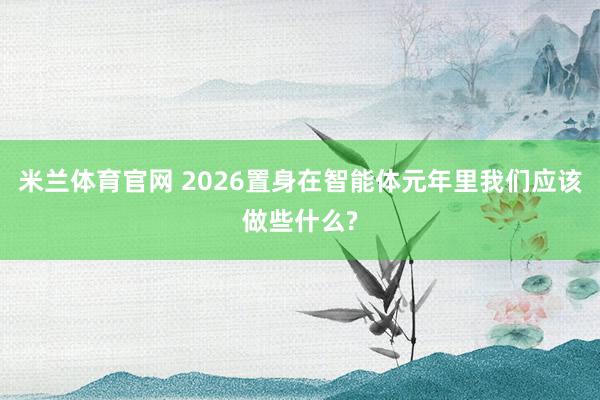 米兰体育官网 2026置身在智能体元年里我们应该做些什么?
