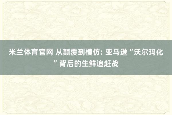 米兰体育官网 从颠覆到模仿: 亚马逊“沃尔玛化”背后的生鲜追赶战