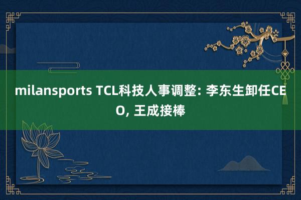 milansports TCL科技人事调整: 李东生卸任CEO, 王成接棒