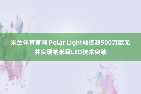 米兰体育官网 Polar Light融资超500万欧元并实现纳米级LED技术突破