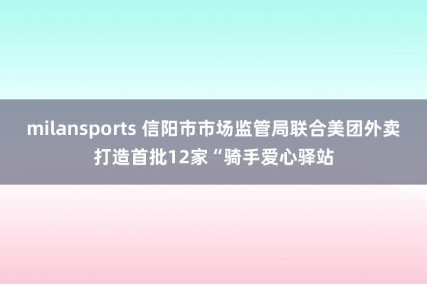 milansports 信阳市市场监管局联合美团外卖打造首批12家“骑手爱心驿站