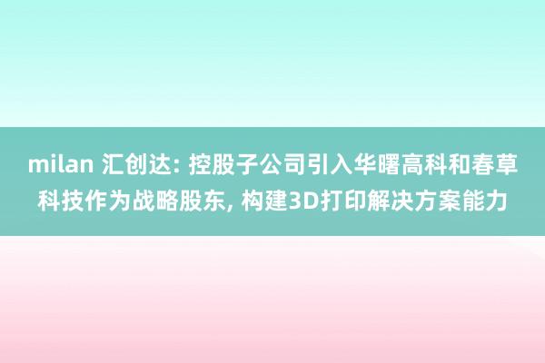 milan 汇创达: 控股子公司引入华曙高科和春草科技作为战略股东, 构建3D打印解决方案能力