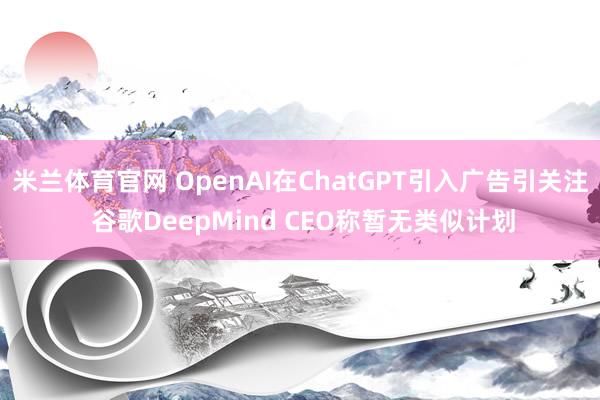 米兰体育官网 OpenAI在ChatGPT引入广告引关注 谷歌DeepMind CEO称暂无类似计划