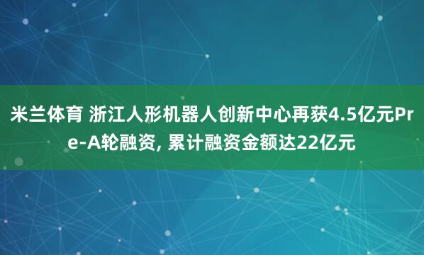 米兰体育 浙江人形机器人创新中心再获4.5亿元Pre-A轮融资, 累计融资金额达22亿元