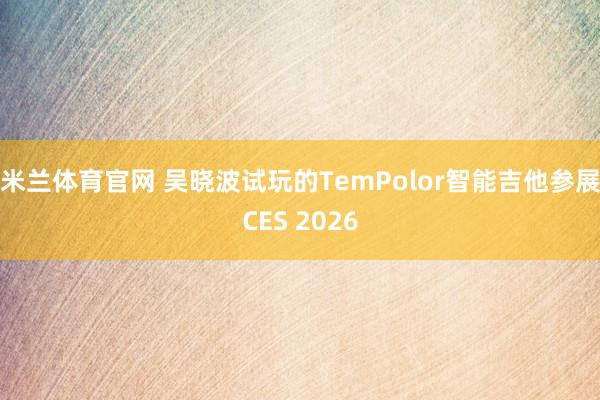米兰体育官网 吴晓波试玩的TemPolor智能吉他参展CES 2026