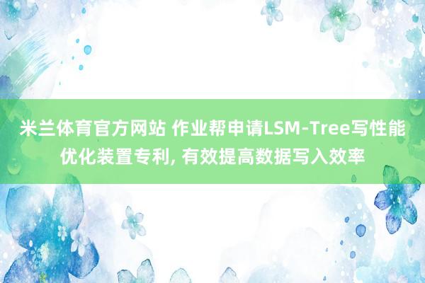 米兰体育官方网站 作业帮申请LSM-Tree写性能优化装置专利, 有效提高数据写入效率