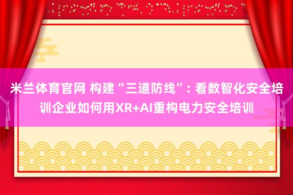 米兰体育官网 构建“三道防线”: 看数智化安全培训企业如何用XR+AI重构电力安全培训
