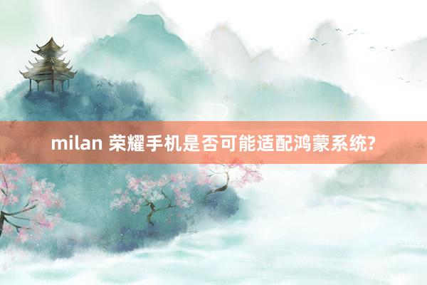 milan 荣耀手机是否可能适配鸿蒙系统?