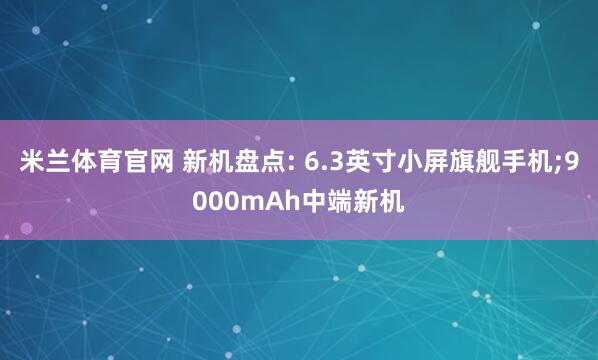 米兰体育官网 新机盘点: 6.3英寸小屏旗舰手机;9000mAh中端新机