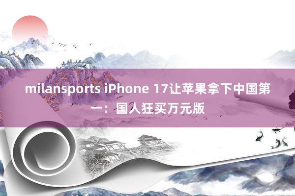 milansports iPhone 17让苹果拿下中国第一:国人狂买万元版
